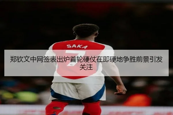 郑钦文中网签表出炉首轮硬仗在即硬地争胜前景引发关注